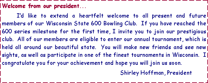 Text Box: Welcome from our president...	I�d like to extend a heartfelt welcome to all present and future members of our Wisconsin State 600 Bowling Club.&nbsp; If you have reached the 600 series milestone for the first time, I invite you to join our prestigious club.&nbsp; All of our members are eligible to enter our annual tournament, which is held all around our beautiful state.&nbsp; You will make new friends and see new sights, as well as participate in one of the finest tournaments in Wisconsin.&nbsp; I congratulate you for your achievement and hope you will join us soon.								Shirley Hoffman, President