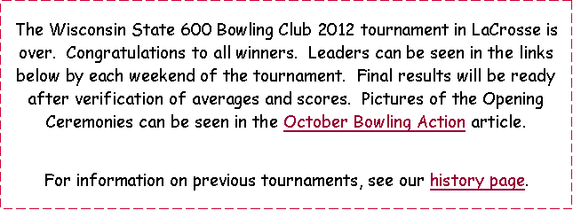 Text Box: The Wisconsin State 600 Bowling Club 2011 tournament in Wisconsin Dells has officially ended.  Leaders can be seen in the links below by each weekend of the tournament.  Pictures of the opening ceremonies can be seen in the October Bowling Action article.  For information on previous tournaments, see our history page.