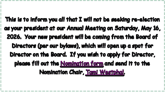 Text Box: This is to inform you all that I will not be seeking re-election as your president at our Annual Meeting on Saturday, May 16, 2026.  Your new president will be coming from the Board of Directors (per our bylaws), which will open up a spot for Director on the Board.  If you wish to apply for Director, please fill out the Nomination form and send it to the Nomination Chair, Tami Westphal.