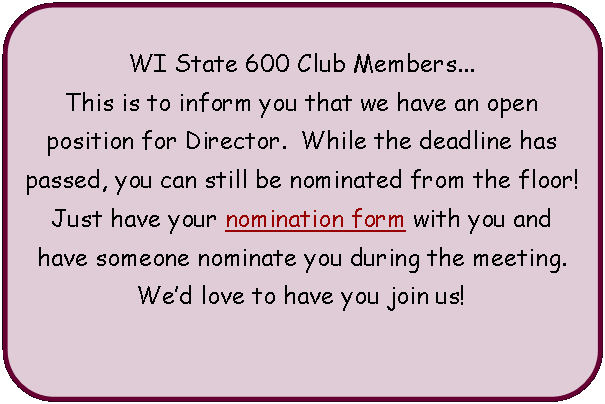 Flowchart: Alternate Process: WI State 600 Club Members...This is to inform you that we have an open position for Director.  While the deadline has passed, you can still be nominated from the floor!  Just have your nomination form with you and have someone nominate you during the meeting.  Wed love to have you join us! 